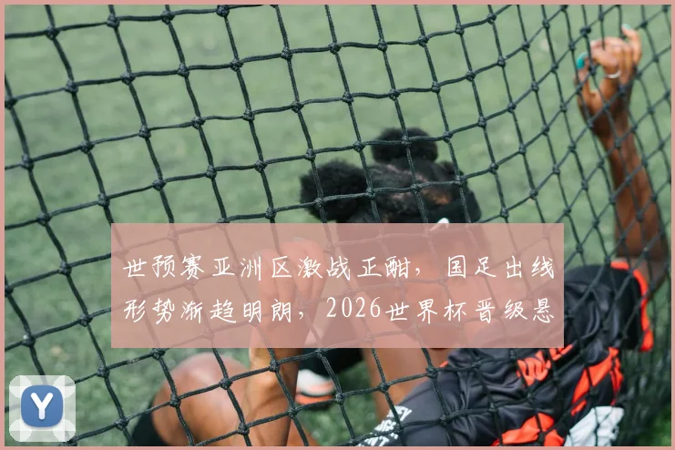 世预赛亚洲区激战正酣，国足出线形势渐趋明朗，2026世界杯晋级悬念持续升温