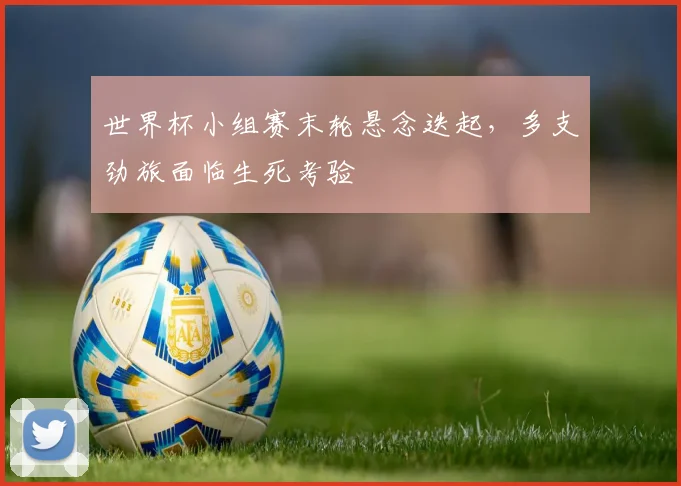 世界杯小组赛末轮悬念迭起，多支劲旅面临生死考验