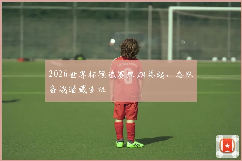 2026世界杯预选赛烽烟再起，各队备战暗藏玄机