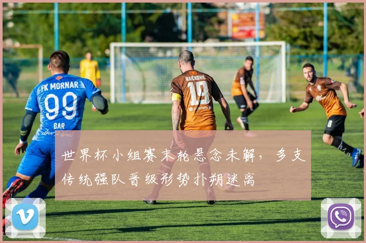世界杯小组赛末轮悬念未解，多支传统强队晋级形势扑朔迷离